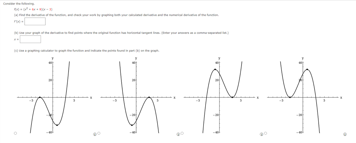 Consider the following.
f(x) = (x² + 6x + 9) (x − 3)
(a) Find the derivative of the function, and check your work by graphing both your calculated derivative and the numerical derivative of the function.
f'(x) =
(b) Use your graph of the derivative to find points where the original function has horizontal tangent lines. (Enter your answers as a comma-separated list.)
x =
(c) Use a graphing calculator to graph the function and indicate the points found in part (b) on the graph.
y
y
y
40
40
40
40+
20
20
20
20
J K N Y
NY
X
5
-5
-5
5
-5
5
-5
-201
- 20
-20
- 20
-40
- 40
- 40
-40
X
y
5
X