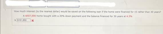 How much interest (to the nearest dollar) would be saved on the following loan if the home were financed for 15 rather than 30 years?
A $507,000 home bought with a 20% down payment and the balance financed for 30 years at 4.3%
$ $161,850 X