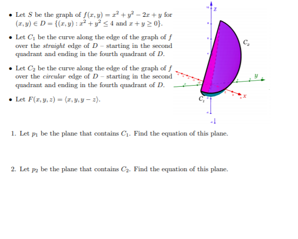 • Let S be the graph of f(r, y) = r² + y² – 2x + y for
(1, y) E D = {(x, y) : z² + y² < 4 and I+y 2 0}.
• Let C1 be the curve along the edge of the graph of f
over the straight edge of D - starting in the second
quadrant and ending in the fourth quadrant of D.
C-
• Let C2 be the curve along the edge of the graph of f
over the circular edge of D – starting in the second
quadrant and ending in the fourth quadrant of D.
• Let F(r, y, z) = (x, y, Y – 2).
1. Let pi be the plane that contains C1. Find the equation of this plane.
2. Let p2 be the plane that contains C2. Find the equation of this plane.
