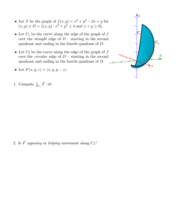 • Let S be the graph of f(r,y) = r² + y² – 2r + y for
(1, y) E D = {(r, y) : x² + y² < 4 and z+ y 2 0}.
• Let C, be the curve along the edge of the graph of f
over the straight edge of D - starting in the second
quadrant and ending in the fourth quadrant of D.
C
• Let C2 be the curve along the edge of the graph of f
over the circular edge of D - starting in the second
quadrant and ending in the fourth quadrant of D.
• Let F(r,y, 2) = (x, Y, Y – 2).
1. Compute fo F. dr.
2. Is F opposing or helping movement along C1?
