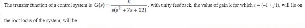 k
The transfer function of a control system is G(s) =
with unity feedback, the value of gain k for which s = (-1+jl), will lie on
s(s² +7s+ 12)
the root locus of the system, will be
