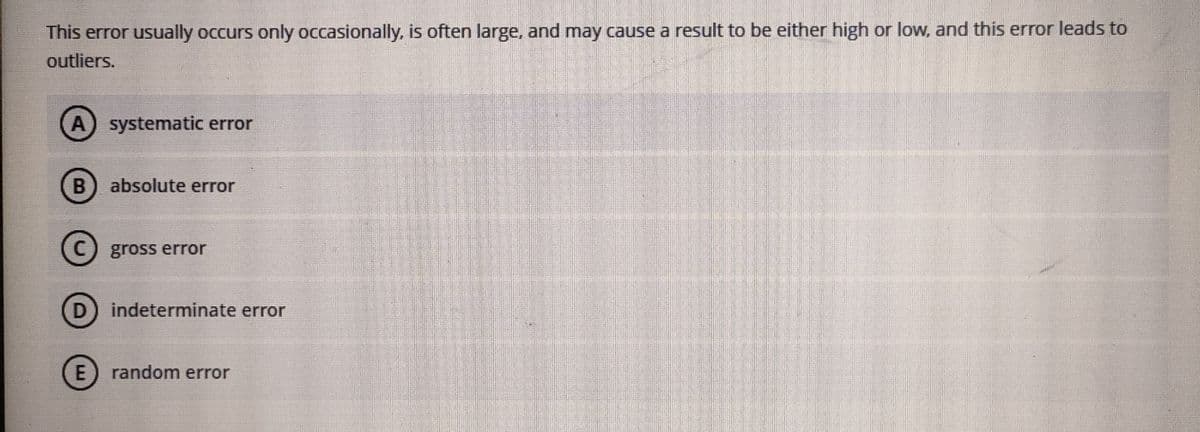 This error usually occurs only occasionally, is often large, and may cause a result to be either high or low, and this error leads to
outliers.
A) systematic error
absolute error
(C) gross error
D) indeterminate error
E) random error
