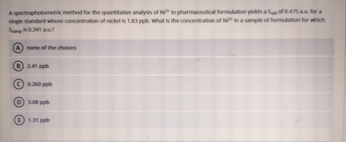 A spectrophotometric method for the quantitative analysis of Ni2 in pharmaceutical formulation yields a Sat of 0.475 a.u. for a
single standard whose concentration of nickel is 1.83 ppb. What is the concentration of Ni* in a sample of formulation for which
Samp is 0.341 a.u?
A
none of the choices
B) 241 ppb
C 0.260 ppb
D 3.08 ppb
E 1.31 ppb
