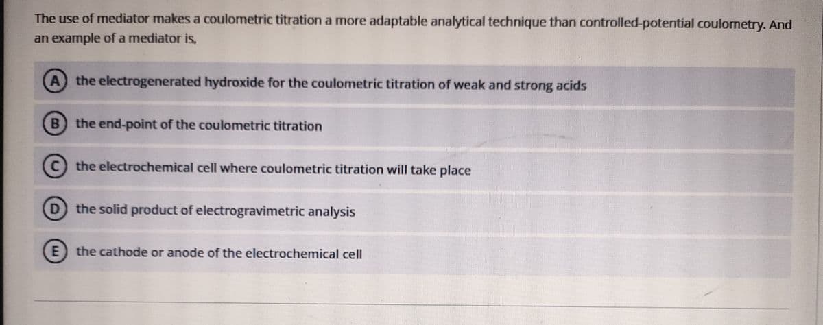 The use of mediator makes a coulometric titration a more adaptable analytical technique than controlled-potential coulometry. And
an example of a mediator is,
A
the electrogenerated hydroxide for the coulometric titration of weak and strong acids
the end-point of the coulometric titration
C.
the electrochemical cell where coulometric titration will take place
D
the solid product of electrogravimetric analysis
E the cathode or anode of the electrochemical cell
