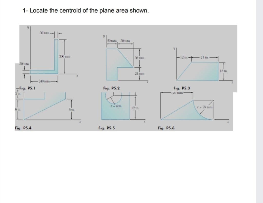 1- Locate the centroid of the plane area shown.
30man-
20 man,
300 mm
12 in 21 in.
36mm
30 tutn
15 in
24 utn
240 um
Fig. P5.1
Fig. P5.2
Fig. P5.3
3 in.
T4 in.
12 in.
T= 75 tutu
6 in
6 m.
Fig. P5.4
Fig. P5.5
Fig. P5.6
