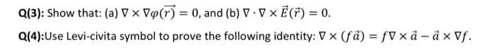 Q(3): Show that: (a) Vx Vo(r) = 0, and (b) V. V × E(F) = 0.
Q(4): Use Levi-civita symbol to prove the following identity: V x (fa) = fVxå - ä × Vf.