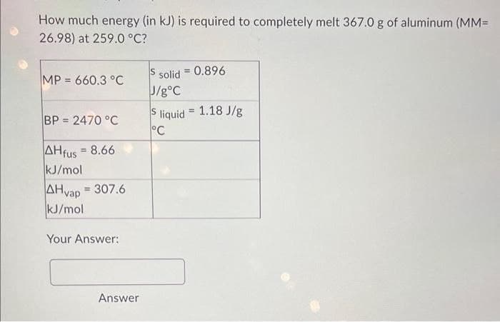 How much energy (in kJ) is required to completely melt 367.0 g of aluminum (MM=
26.98) at 259.0 °C?
MP = 660.3 °C
BP = 2470 °C
AHfus = 8.66
kJ/mol
AHvap = 307.6
kJ/mol
Your Answer:
Answer
$ solid = 0.896
J/g °C
S liquid = 1.18 J/g
°C