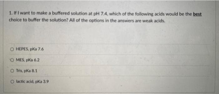 1. If I want to make a buffered solution at pH 7.4, which of the following acids would be the best
choice to buffer the solution? All of the options in the answers are weak acids.
O HEPES, pka 7.6
O MES, pka 6.2
O Tris, pka 8.1
O lactic acid, pka 3.9