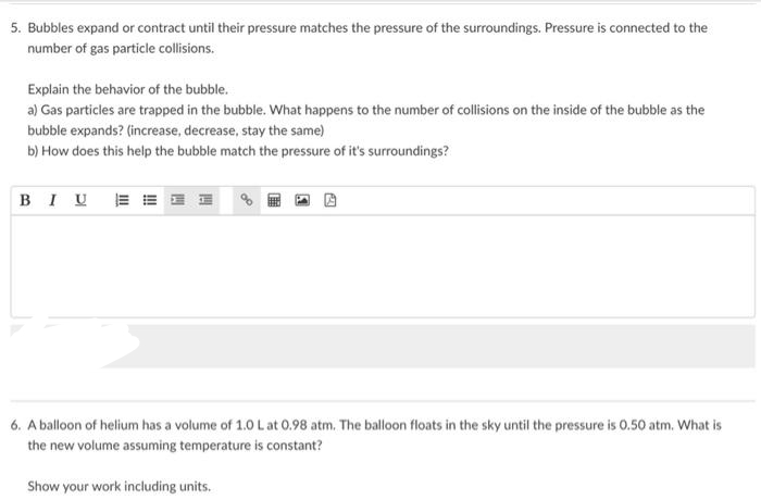 5. Bubbles expand or contract until their pressure matches the pressure of the surroundings. Pressure is connected to the
number of gas particle collisions.
Explain the behavior of the bubble.
a) Gas particles are trapped in the bubble. What happens to the number of collisions on the inside of the bubble as the
bubble expands? (increase, decrease, stay the same)
b) How does this help the bubble match the pressure of it's surroundings?
BIUE
6. A balloon of helium has a volume of 1.0 L at 0.98 atm. The balloon floats in the sky until the pressure is 0.50 atm. What is
the new volume assuming temperature is constant?
Show your work including units.