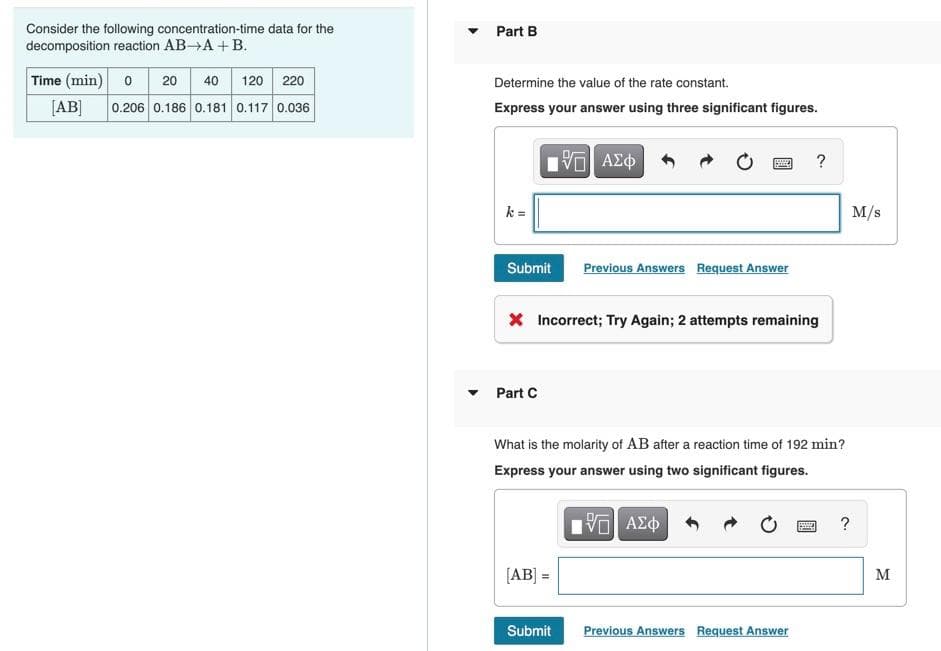 Consider the following concentration-time data for the
decomposition reaction AB-A + B.
Time (min) 0 20 40 120 220
[AB] 0.206 0.186 0.181 0.117 0.036
▼
Part B
Determine the value of the rate constant.
Express your answer using three significant figures.
k=
Submit
Part C
15. ΑΣΦ
[AB] =
P
* Incorrect; Try Again; 2 attempts remaining
Submit
Previous Answers Request Answer
What is the molarity of AB after a reaction time of 192 min?
Express your answer using two significant figures.
[5] ΑΣΦ
?
Previous Answers Request Answer
www.
?
M/s
M
