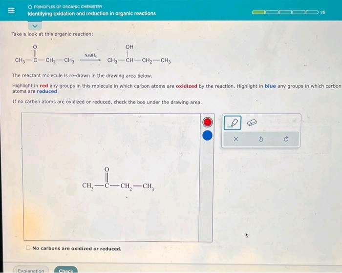 O PRINCIPLES OF ORGANIC CHEMISTRY
Identifying oxidation and reduction in organic reactions
Take a look at this organic reaction:
NaBH
Explanation
CH3 C CH₂ CH3
The reactant molecule is re-drawn in the drawing area below.
Highlight in red any groups in this molecule in which carbon atoms are oxidized by the reaction. Highlight in blue any groups in which carbon
atoms are reduced.
If no carbon atoms are oxidized or reduced, check the box under the drawing area.
Check
OH
No carbons are oxidized or reduced.
CH3 CH CH₂ CH3
CH, C-CH₂-CH₂
15