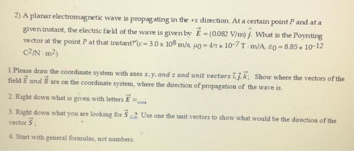 2) A planar electromagnetic wave is propagating in the +x direction. At a certain point P and at a
given instant, the electric field of the wave is given by E=(0.082 V/m). What is the Poynting
vector at the point P at that instant? (c-3.0 x 108 m/s, u0= 47 x 10-7 T-m/A, 80-8.85 x 10-12
c2/N-m²)
1.Please draw the coordinate system with axes x, y, and z and unit vectors i.j.k; Show where the vectors of the
field E and B are on the coordinate system, where the direction of propagation of the wave is.
2. Right down what is given with letters E
3. Right down what you are looking for S-2 Use one the unit vectors to show what would be the direction of the
vector 5;
4. Start with general formulas, not numbers.
Conne