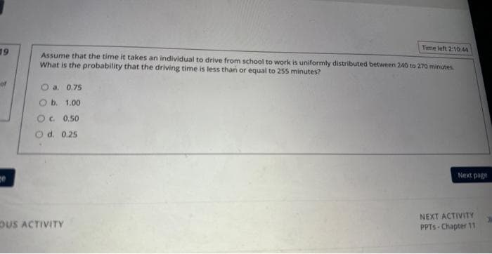 19
of
Time left 2:10:44
Assume that the time it takes an individual to drive from school to work is uniformly distributed between 240 to 270 minutes.
What is the probability that the driving time is less than or equal to 255 minutes?
a. 0.75
O b. 1.00
OC. 0.50
O d. 0.25
OUS ACTIVITY
Next page
NEXT ACTIVITY
PPTs Chapter 11