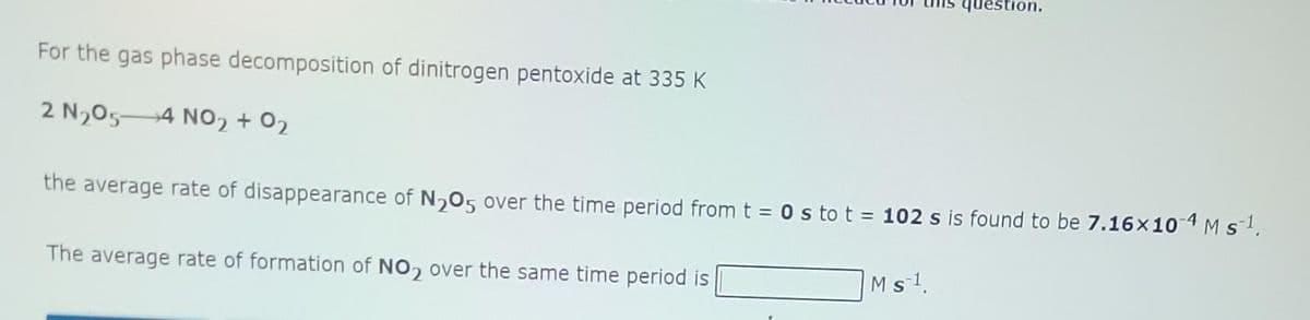 For the gas phase decomposition of dinitrogen pentoxide at 335 K
2 N₂05-4 NO₂ + 0₂
the average rate of disappearance of N₂O5 over the time period from t = 0s to t = 102 s is found to be 7.16×10-4 M s ¹.
The average rate of formation of NO₂ over the same time period is
question.
M s ¹.