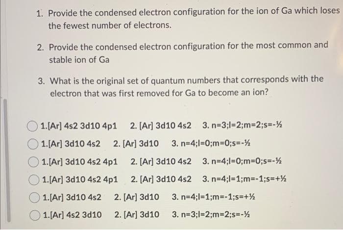 1. Provide the condensed electron configuration for the ion of Ga which loses
the fewest number of electrons.
2. Provide the condensed electron configuration for the most common and
stable ion of Ga
3. What is the original set of quantum numbers that corresponds with the
electron that was first removed for Ga to become an ion?
1. [Ar] 4s2 3d10 4p1 2. [Ar]3d10 4s2 3. n=3;l=2;m=2;s=-½
1. [Ar]3d10 4s2 2. [Ar]3d10 3. n=4;l=0;m=0;s=-½
1. [Ar]3d10 4s2 4p1
1. [Ar]3d10 4s2 4p1
1. [Ar]3d10 4s2
1. [Ar] 4s2 3d10
2. [Ar]3d10 4s2
3. n=4;l=0;m=0;s=-½
2. [Ar]3d10 4s2 3. n=4;l=1;m=-1;s=+½
2. [Ar]3d10
2. [Ar]3d10
3. n=4;l=1;m=-1;s=+½
3. n=3;l=2;m=2;s=-½