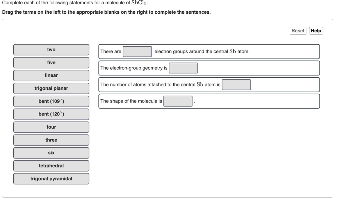 Complete each of the following statements for a molecule of SbC13:
Drag the terms on the left to the appropriate blanks on the right to complete the sentences.
two
five
linear
trigonal planar
bent (109°)
bent (120°)
four
three
six
tetrahedral
trigonal pyramidal
There are
electron groups around the central Sb atom.
The electron-group geometry is
The number of atoms attached to the central Sb atom is
The shape of the molecule is
Reset Help