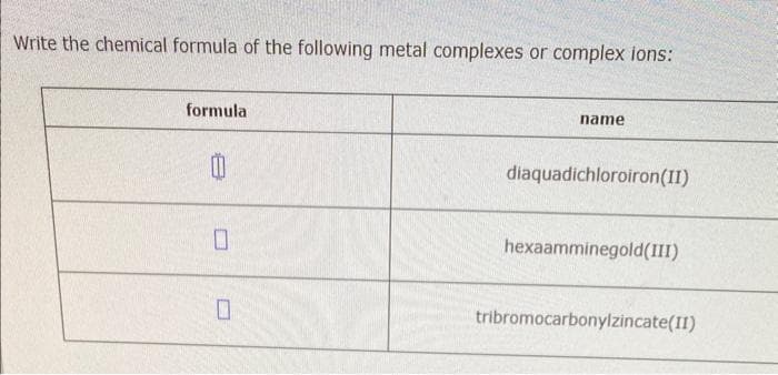 Write the chemical formula of the following metal complexes or complex ions:
formula
0
0
name
diaquadichloroiron (II)
hexaamminegold(III)
tribromocarbonylzincate(II)