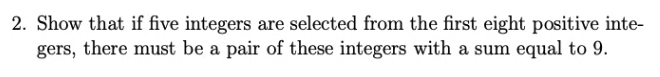 2. Show that if five integers are selected from the first eight positive inte-
gers, there must be a pair of these integers with a sum equal to 9.
