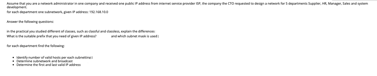 Assume that you are a network administrator in one company and received one public IP address from internet service provider ISP, the company the CTO requested to design a network for 5 departments Supplier, HR, Manager, Sales and system
development.
for each department one subnetwork, given IP address: 192,168.10.0
Answer the following questions:
in the practical you studied different of classes, such as classful and classless, explain the differences
What is the suitable prefix that you need of given IP address?
and which subnet mask is used |
for each department find the following:
Identify number of valid hosts per each subnetting|
Determine subnetwork and broadcast
• Determine the first and last valid IP address
