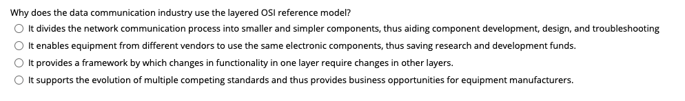 Why does the data communication industry use the layered OSI reference model?
O It divides the network communication process into smaller and simpler components, thus aiding component development, design, and troubleshooting
O It enables equipment from different vendors to use the same electronic components, thus saving research and development funds.
O It provides a framework by which changes in functionality in one layer require changes in other layers.
O It supports the evolution of multiple competing standards and thus provides business opportunities for equipment manufacturers.
