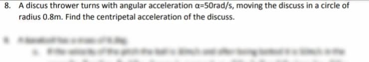 8. A discus thrower turns with angular acceleration a=50rad/s, moving the discuss in a circle of
radius 0.8m. Find the centripetal acceleration of the discuss.
