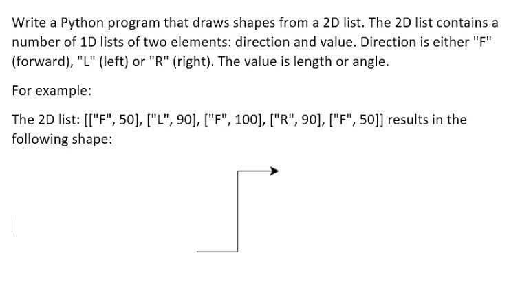 Write a Python program that draws shapes from a 2D list. The 2D list contains a
number of 1D lists of two elements: direction and value. Direction is either "F"
(forward), "L" (left) or "R" (right). The value is length or angle.
For example:
The 2D list: [["F", 50], ["L", 90], ["F", 100], ["R", 90], ["F", 50]] results in the
following shape:
