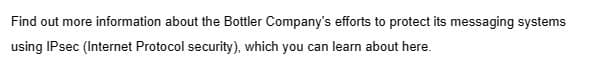 Find out more information about the Bottler Company's efforts to protect its messaging systems
using IPsec (Internet Protocol security), which you can learn about here.