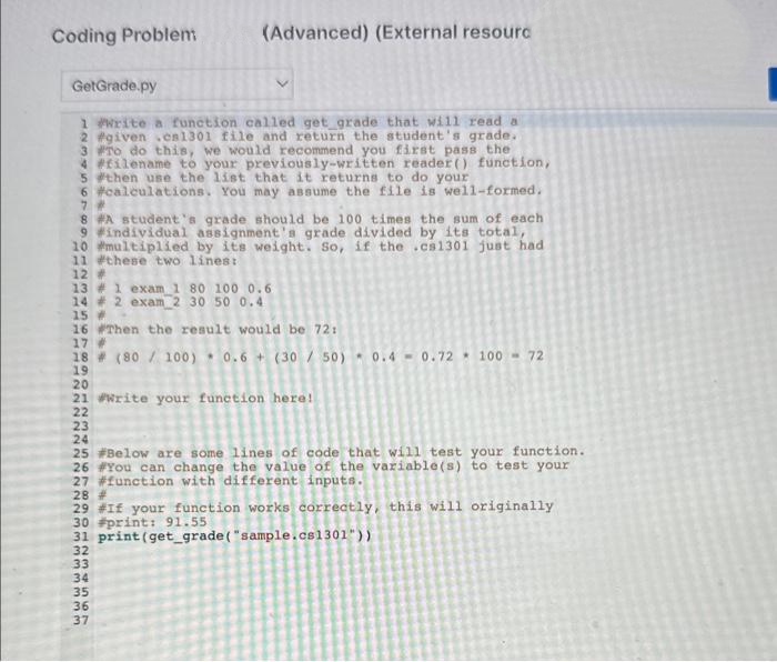 Coding Problem:
GetGrade.py
1 #Write a function called get_grade that will read a
2 #given .en1301 file and return the student's grade.
3 #To do this, we would recommend you first pass the
4 #filename to your previously-written reader() function,
5 #then use the list that it returns to do your
6 #calculations. You may assume the file is well-formed.
7 #
8 #A student's grade should be 100 times the sum of each
9 #individual assignment's grade divided by its total,
10 #multiplied by its weight. So, if the .cs1301 just had
11 #these two lines:
12 #
13 #1 exam 1 80 100 0.6
14 # 2 exam 2 30 50 0.4
15 #
16 #Then the result would be 72:
17 #
(Advanced) (External resourc
18 (80/100) 0.6+ (30/50) 0.4-0.72 100 - 72
19
20
21 write your function here!
22
23
24
25 #Below are some lines of code that will test your function.
26 #You can change the value of the variable(s) to test your
27 #function with different inputs.
1234
28 #
29 #If your function works correctly, this will originally
30 #print: 91.55
31 print (get_grade ("sample.cs1301"))
32
33
34
35
36
ww
34567
37