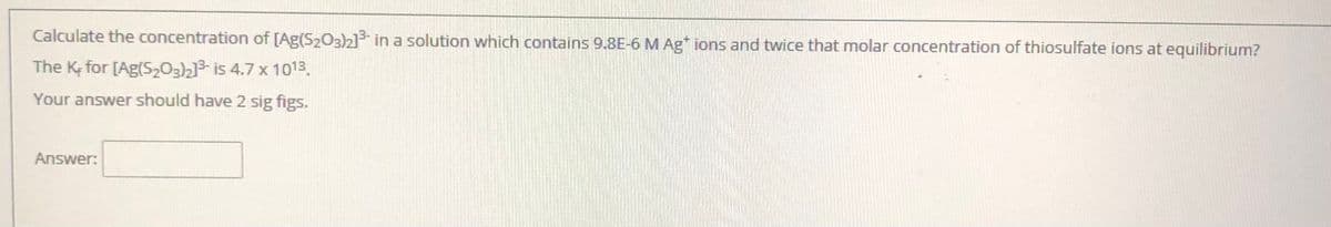 Calculate the concentration of [Ag(S203)2] in a solution which contains 9.8E-6 M Ag ions and twice that molar concentration of thiosulfate ions at equilibrium?
The K; for [Ag(S203)2]3- is 4.7 x 1013.
Your answer should have 2 sig figs.
Answer:
