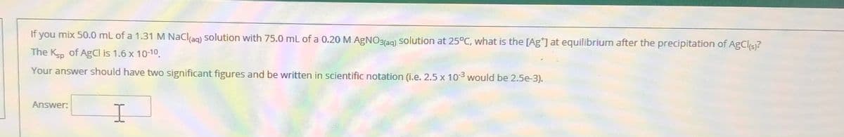 If you mix 50.0 mL of a 1.31 M NaClag) solution with 75.0 mL of a 0.20 M AGNO3(29) solution at 25°C, what is the [Ag] at equilibrium after the precipitation of AgCls)?
The Ksp of AgCl is 1.6 x 10-10.
Your answer should have two significant figures and be written in scientific notation (i.e. 2.5 x 103 would be 2.5e-3).
Answer:
