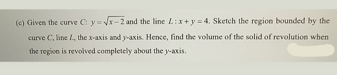 (c) Given the curve C: y = Vx – 2 and the line L:x+y = 4. Sketch the region bounded by the
curve C, line L, the x-axis and y-axis. Hence, find the volume of the solid of revolution when
the region is revolved completely about the y-axis.
