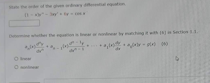 State the order of the given ordinary differential equation.
(1-x)y" - 3xy' + 6y = cos x
Determine whether the equation is linear or nonlinear by matching it with (6) in Section 1.1.1
(x) any
+ an
+...+
dxn
ly
-1(x) an
dx-1
+ a₁(x) dx +
+ a(x) = g(x) (6)
dx
O linear
O nonlinear
h