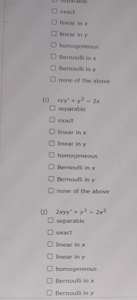 separable
Dexact
Olinear in x
Olinear in y
O homogeneous
O Bernoulli in x
O Bernoulli in y
Onone of the above
(1) xyy² + y² = 2x
O separable
exact
Olinear in x
O linear in y
O homogeneous
Bernoulli in x
Bernoulli in y
Onone of the above
G) 2xyy' + y² = 2x²
O separable
exact
Olinear in x
Olinear in y
O homogeneous
Bernoulli in x
O Bernoulli in y