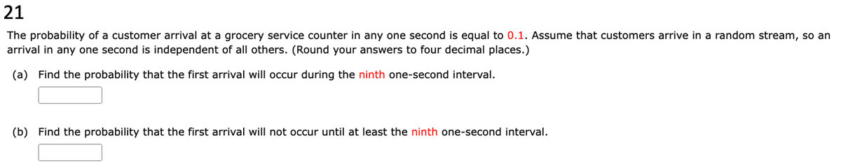 21
The probability of a customer arrival at a grocery service counter in any one second is equal to 0.1. Assume that customers arrive in a random stream, so an
arrival in any one second is independent of all others. (Round your answers to four decimal places.)
(a) Find the probability that the first arrival will occur during the ninth one-second interval.
(b) Find the probability that the first arrival will not occur until at least the ninth one-second interval.