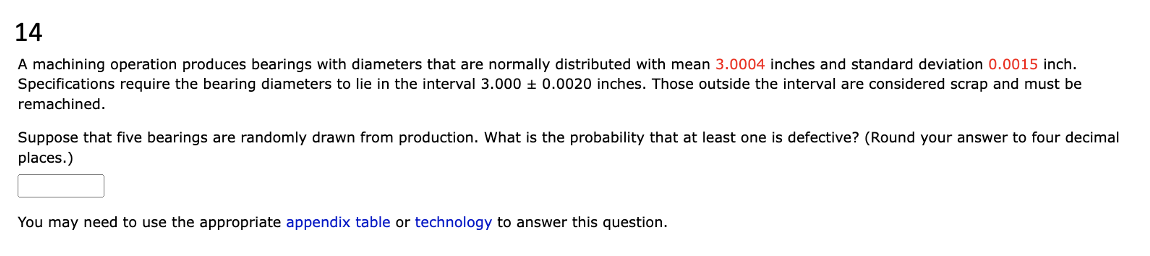 14
A machining operation produces bearings with diameters that are normally distributed with mean 3.0004 inches and standard deviation 0.0015 inch.
Specifications require the bearing diameters to lie in the interval 3.000 ± 0.0020 inches. Those outside the interval are considered scrap and must be
remachined.
Suppose that five bearings are randomly drawn from production. What is the probability that at least one is defective? (Round your answer to four decimal
places.)
You may need to use the appropriate appendix table or technology to answer this question.