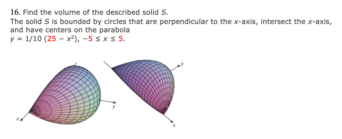 ### Volume of a Solid Bounded by Circular Cross-Sections and a Parabola

**Problem Statement:**

16. Find the volume of the described solid \( S \).

The solid \( S \) is bounded by circles that are perpendicular to the x-axis, intersect the x-axis, and have centers on the parabola:

\[ y = \frac{1}{10} (25 - x^2), \quad -5 \leq x \leq 5. \]

**Visual Explanation:**

The image includes two graphs depicting a 3D solid. The solid has a complex, curved surface made of circular cross-sections aligned perpendicular to the x-axis. These cross-sections expand and contract according to their position along a parabola, centered on the parabola's curve defined by the equation \( y = \frac{1}{10} (25 - x^2) \).

**Graph Details:**

- The **left graph** shows the solid from a perspective that highlights how it tapers and curves, illustrating the expansion or contraction of circular cross-sections along the parabola.
- The **right graph** provides a different angle, showcasing symmetry and consistent curve along the x-axis, reinforcing the relationship between the parabola and the circular boundaries.

This visual approach allows for an intuitive grasp of the solid's geometry, illustrating the concept of volume derived from varying circular sections along a parabolic path.