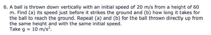 6. A ball is thrown down vertically with an initial speed of 20 m/s from a height of 60
m. Find (a) its speed just before it strikes the ground and (b) how long it takes for
the ball to reach the ground. Repeat (a) and (b) for the ball thrown directly up from
the same height and with the same initial speed.
Take g
10 m/s?.
%3D
