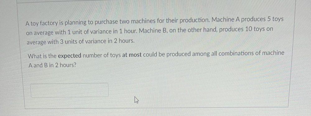 A toy factory is planning to purchase two machines for their production. Machine A produces 5 toys
on average with 1 unit of variance in 1 hour. Machine B, on the other hand, produces 10 toys on
average with 3 units of variance in 2 hours.
What is the expected number of toys at most could be produced among all combinations of machine
A and B in 2 hours?
