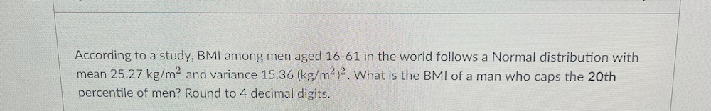 According to a study, BMI among men aged 16-61 in the world follows a Normal distribution with
mean 25.27 kg/m2 and variance 15.36 (kg/m2)2. What is the BMI of a man who caps the 20th
percentile of men? Round to 4 decimal digits.
