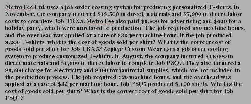 Metro Tee Ltd. uses a job order costing system for producing personalized T-shirts. In
November, the company incurred $18,500 in direct materials and $7,900 in direct labor
costs to complete Job TRX5. MetroTee also paid $2,800 for advertising and $600 for a
holiday party, which were unrelated to production. The job required 980 machine hours,
and the overhead was applied at a rate of $32 per machine hour. If the job produced
9,200 T-shirts, what is the cost of goods sold per shirt? What is the correct cost of
goods sold per shirt for Job TRX5? Zephyr Custom Wear uses a job order costing
system to produce customized T-shirts. In August, the company incurred $14,600 in
direct materials and $6,800 in direct labor to complete Job PSQ7. They also incurred a
$2,500 charge for electricity and $900 for janitorial supplies, which are not included in
the production process. The job required 720 machine hours, and the overhead was
applied at a rate of $35 per machine hour. Job PSQ7 produced 8,100 shirts. What is the
cost of goods sold per shirt? What is the correct cost of goods sold per shirt for Job
PSQ7?