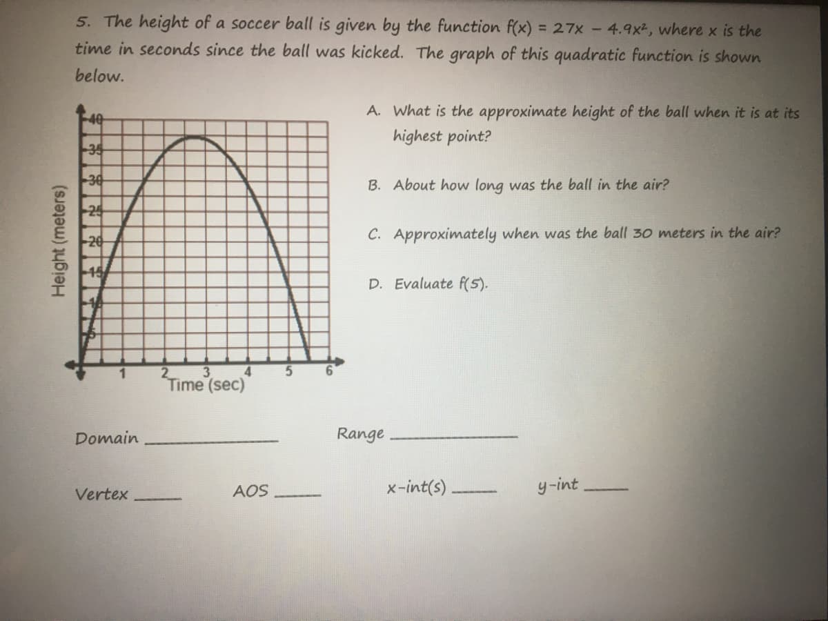 5. The height of a soccer ball is given by the function f(x) = 27x -4.9x2, where x is the
time in seconds since the ball was kicked. The graph of this quadratic function is shown
below.
A. What is the approximate height of the ball when it is at its
40
highest point?
35
30
B. About how long was the ball in the air?
20
C. Approximately when was the ball 30 meters in the air?
15/
D. Evaluate f(5).
2
4
Time
(sec)
Domain
Range
AOS
x-int(s).
y-int
Vertex
Height (meters)
