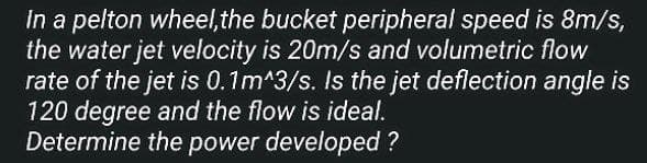 in a pelton wheel, the bucket peripheral speed is 8m/s,
the water jet velocity is 20m/s and volumetric flow
rate of the jet is 0.1m^3/s. Is the jet deflection angle is
120 degree and the flow is ideal.
Determine the power developed ?