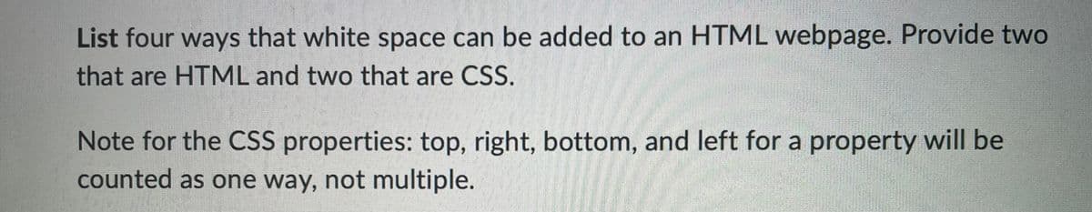 List four ways that white space can be added to an HTML webpage. Provide two
that are HTML and two that are CSS.
Note for the CSS properties: top, right, bottom, and left for a property will be
counted as one way, not multiple.