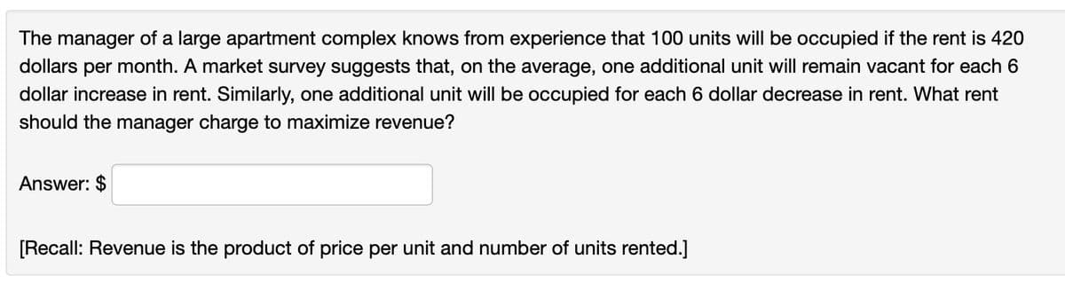 The manager of a large apartment complex knows from experience that 100 units will be occupied if the rent is 420
dollars per month. A market survey suggests that, on the average, one additional unit will remain vacant for each 6
dollar increase in rent. Similarly, one additional unit will be occupied for each 6 dollar decrease in rent. What rent
should the manager charge to maximize revenue?
Answer: $
[Recall: Revenue is the product of price per unit and number of units rented.]