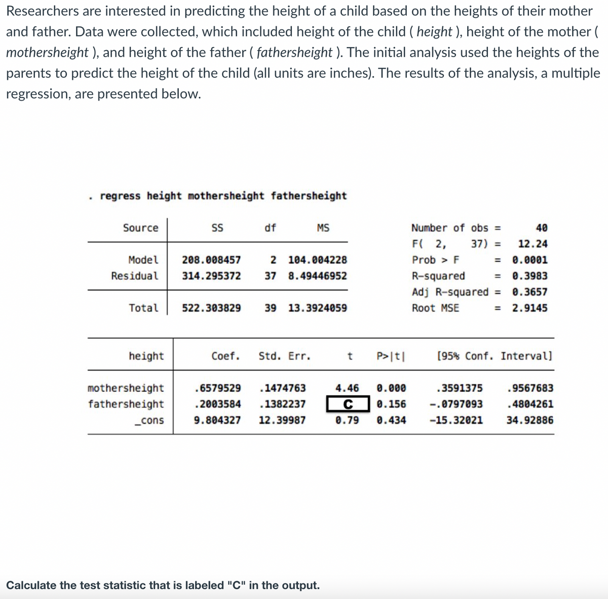 Researchers are interested in predicting the height of a child based on the heights of their mother
and father. Data were collected, which included height of the child (height ), height of the mother (
mothersheight ), and height of the father ( fathersheight ). The initial analysis used the heights of the
parents to predict the height of the child (all units are inches). The results of the analysis, a multiple
regression, are presented below.
.
regress height mothersheight fathersheight
Source
Model
Residual
Total
height
mothersheight
fathersheight
_cons
SS
df
208.008457
314.295372 37
522.303829
2 104.004228
8.49446952
MS
39 13.3924059
Coef. Std. Err.
.6579529 .1474763
.2003584 .1382237
9.804327 12.39987
Calculate the test statistic that is labeled "C" in the output.
t
P>|t|
4.46 0.000
C 0.156
0.79 0.434
Number of obs =
F( 2,
Prob > F
37) =
R-squared
Adj R-squared =
Root MSE
40
12.24
0.0001
= 0.3983
0.3657
2.9145
.3591375
-.0797093
-15.32021
=
[95% Conf. Intervall
.9567683
.4804261
34.92886