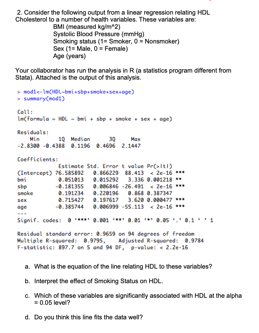 2. Consider the following output from a linear regression relating HDL
Cholesterol to a number of health variables. These variables are:
Your collaborator has run the analysis in R (a statistics program different from
Stata). Attached is the output of this analysis.
BMI (measured kg/m^2)
Systolic Blood Pressure (mmHg)
Smoking status (1= Smoker, 0 = Nonsmoker)
Sex (1= Male, 0 = Female)
Age (years)
> mod1<-1m (HDL-bmi+sbp+smoke+sex+age)
> summary(mod1)
Call:
1m(formula HDL bmi + sbp + smoke+sex+ age)
Residuals:
Min
10 Median
3Q
-2.8300 -0.4388 0.1196 0.4696
bmi
sbp
smoke
sex
age
Max
2.1447
Coefficients:
Estimate Std. Error t value Pr(>ltl)
(Intercept) 76.585892 0.866229 88.413 < 2e-16 ***
0.051013
-0.181355
0.015292 3.336 0.001218 **
< 2e-16 ***
0.006846 -26.491
0.191234
0.868 0.387347
0.220196
0.197617 3.620 0.000477 ***
-0.385744 0.006999 -55.113
<2e-16 ***
0.715427
Signif. codes: 0 ***¹ 0.001 ***¹ 0.01 *¹0.05.¹0.1'' 1
Residual standard error: 0.9659 on 94 degrees of freedom
Multiple R-squared: 0.9795, Adjusted R-squared: 0.9784
F-statistic: 897.7 on 5 and 94 DF, p-value: < 2.2e-16
a. What is the equation of the line relating HDL to these variables?
b. Interpret the effect of Smoking Status on HDL.
c. Which of these variables are significantly associated with HDL at the alpha
= 0.05 level?
d. Do you think this line fits the data well?