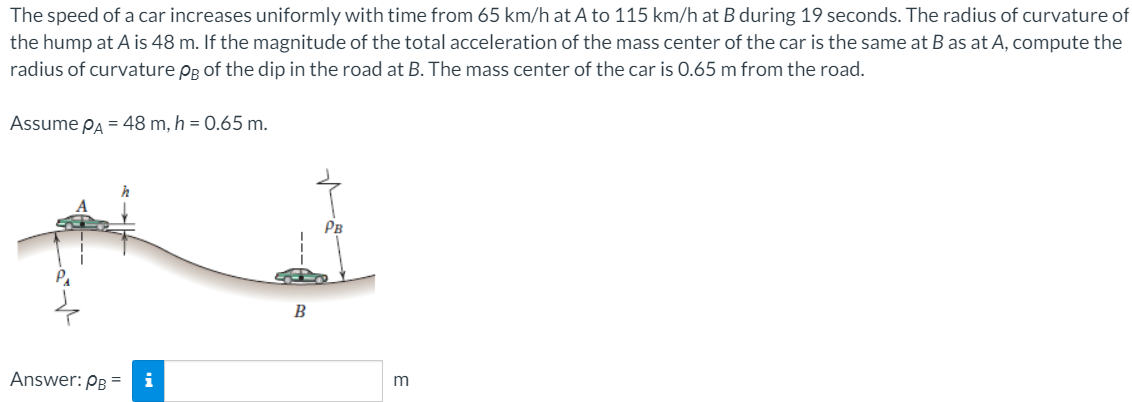 The speed of a car increases uniformly with time from 65 km/h at A to 115 km/h at B during 19 seconds. The radius of curvature of
the hump at A is 48 m. If the magnitude of the total acceleration of the mass center of the car is the same at B as at A, compute the
radius of curvature Pg of the dip in the road at B. The mass center of the car is 0.65 m from the road.
Assume PA = 48 m, h = 0.65 m.
Рв
B
Answer: PB =
i
m
