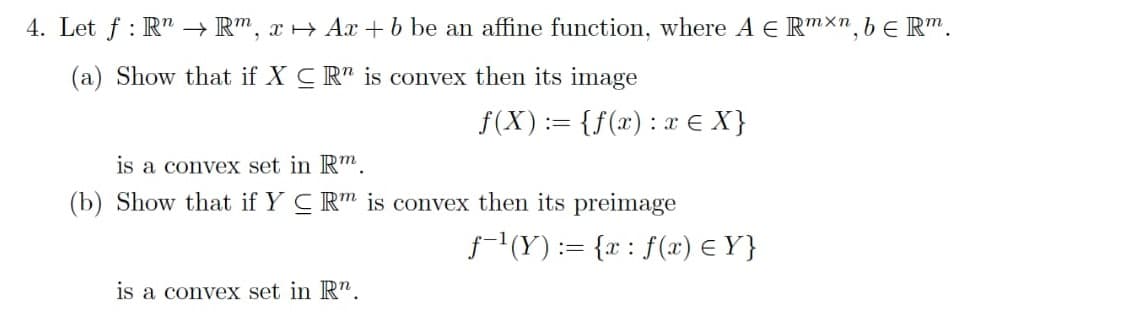 4. Let f : R" → R", x+ Ax +b be an affine function, where A E RmXn, bE R".
(a) Show that if X CR" is convex then its image
f(X):= {f(x): x € X}
is a convex set in R™.
(b) Show that if Y C Rm is convex then its preimage
f-1(Y) := {x : f(x) € Y}
is a convex set in Rn.
