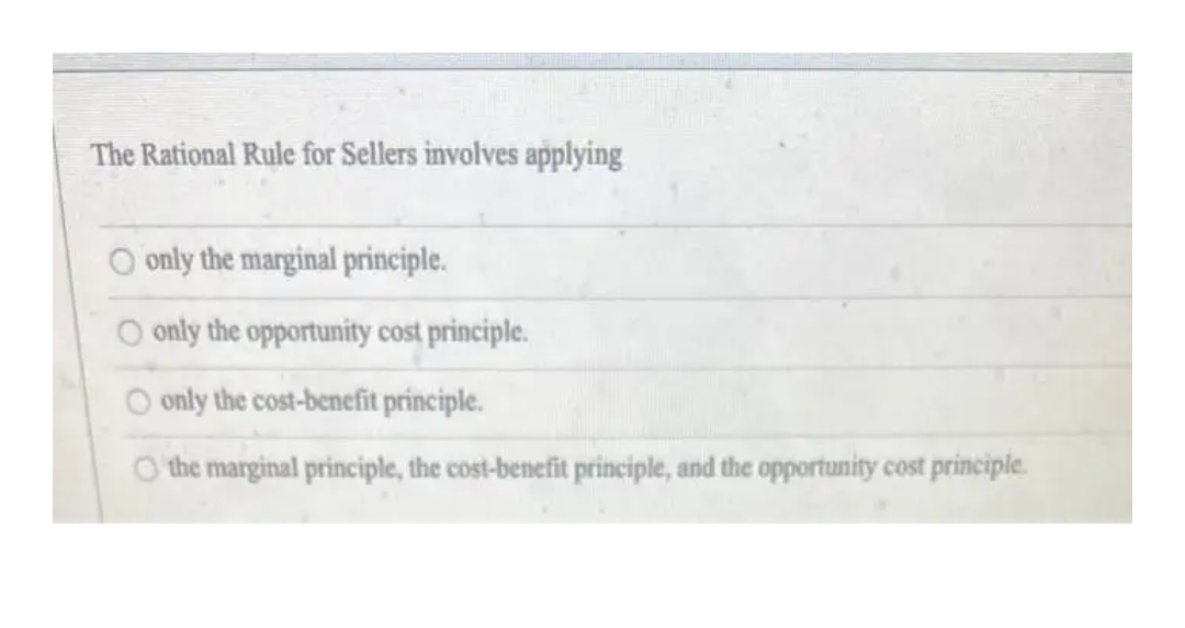 The Rational Rule for Sellers involves applying
O only the marginal principle.
O only the opportunity cost principle.
O only the cost-benefit principle.
O the marginal principle, the cost-benefit principle, and the opportunity cost principle.
