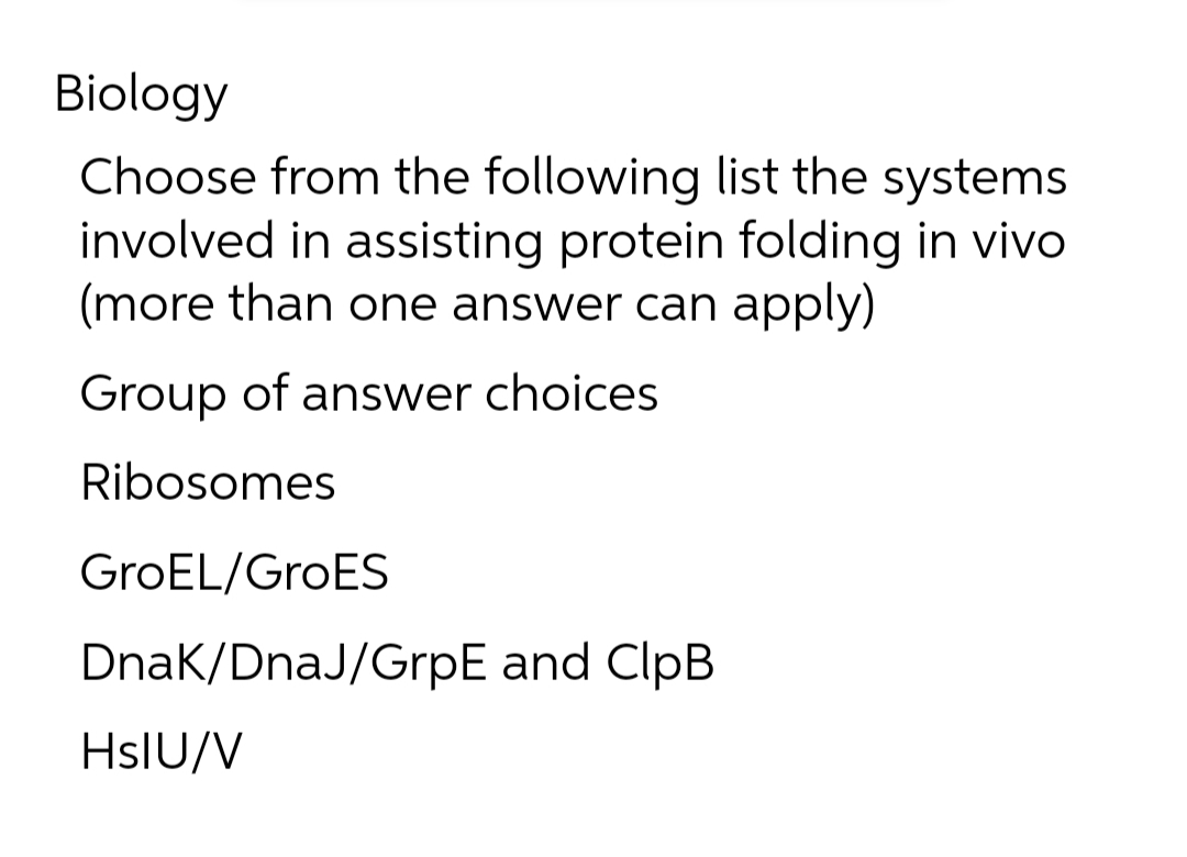 Biology
Choose from the following list the systems
involved in assisting protein folding in vivo
(more than one answer can apply)
Group of answer choices
Ribosomes
GroEL/GroES
Dnak/DnaJ/GrpE and ClpB
HsIU/V
